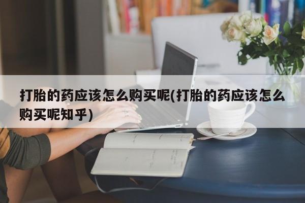 网上私人卖的打胎药k打胎的药应该怎么购买呢(打胎的药应该怎么购买呢知乎)
